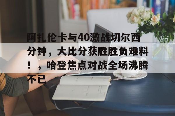 开云入口-关于阿扎伦卡与40激战切尔西分钟，大比分获胜胜负难料！，哈登焦点对战全场沸腾不已的信息