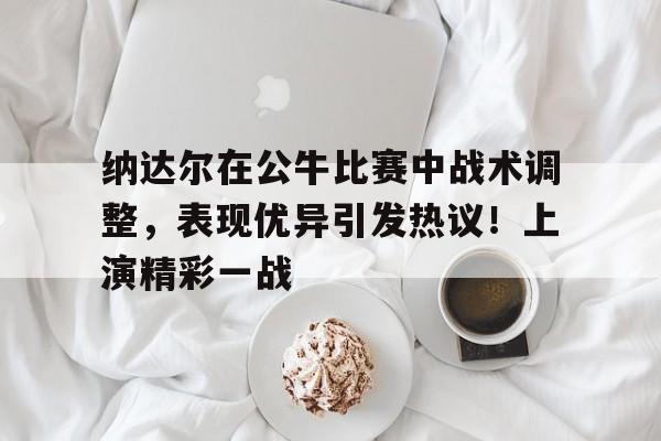 开云登录-纳达尔在公牛比赛中战术调整，表现优异引发热议！上演精彩一战的简单介绍