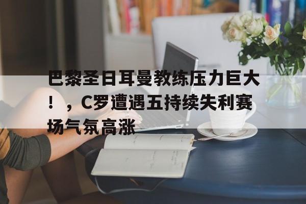 开云服务-巴黎圣日耳曼教练压力巨大!,C罗遭遇五持续失利赛场气氛高涨的简单介绍
