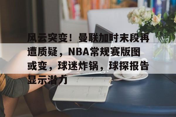 开云官网-关于风云突变！曼联加时末段再遭质疑，NBA常规赛版图或变，球迷炸锅，球探报告显示潜力的信息